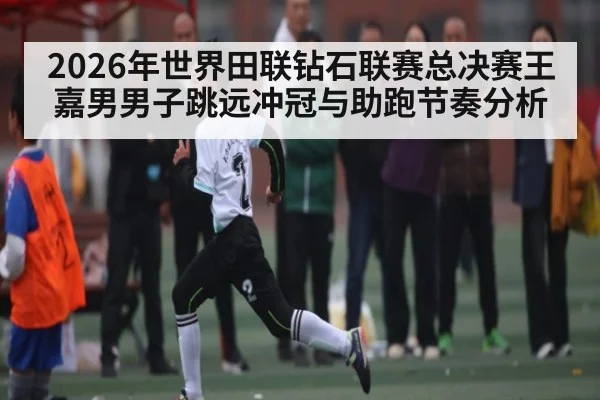2026年世界田联钻石联赛总决赛王嘉男男子跳远冲冠与助跑节奏分析